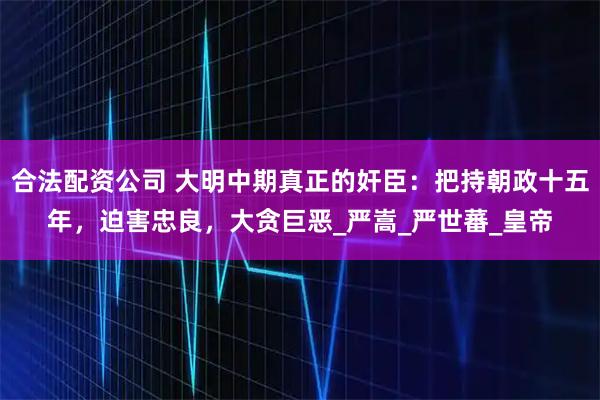 合法配资公司 大明中期真正的奸臣：把持朝政十五年，迫害忠良，大贪巨恶_严嵩_严世蕃_皇帝