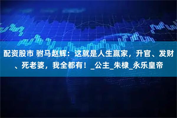 配资股市 驸马赵辉：这就是人生赢家，升官、发财、死老婆，我全都有！_公主_朱棣_永乐皇帝