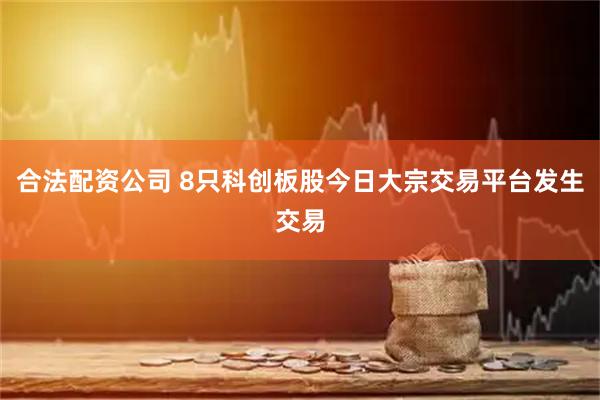 合法配资公司 8只科创板股今日大宗交易平台发生交易