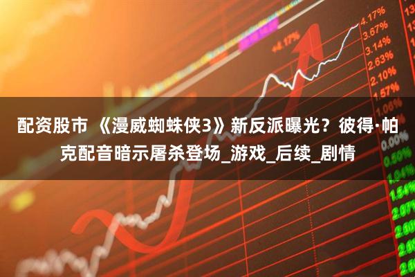 配资股市 《漫威蜘蛛侠3》新反派曝光？彼得·帕克配音暗示屠杀登场_游戏_后续_剧情