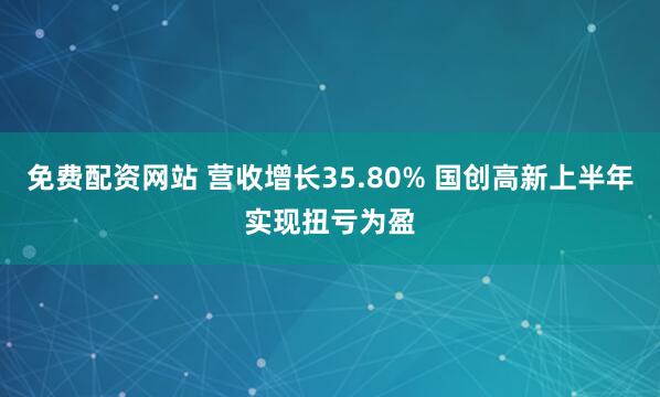 免费配资网站 营收增长35.80% 国创高新上半年实现扭亏为盈