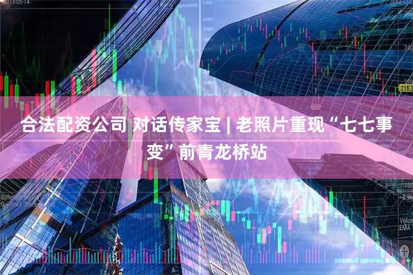 合法配资公司 对话传家宝 | 老照片重现“七七事变”前青龙桥站