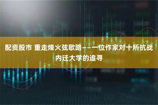 配资股市 重走烽火弦歌路——一位作家对十所抗战内迁大学的追寻