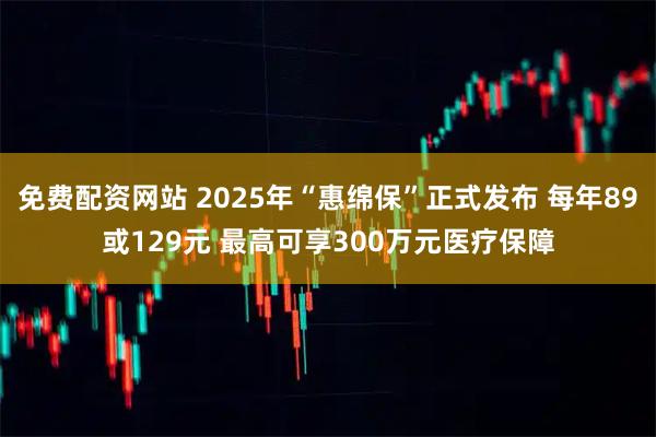 免费配资网站 2025年“惠绵保”正式发布 每年89或129元 最高可享300万元医疗保障