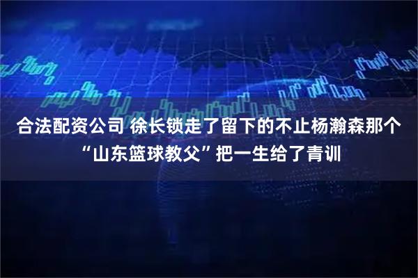 合法配资公司 徐长锁走了留下的不止杨瀚森那个“山东篮球教父”把一生给了青训
