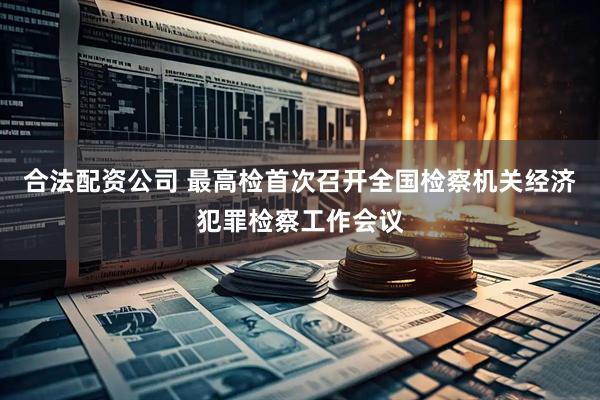 合法配资公司 最高检首次召开全国检察机关经济犯罪检察工作会议