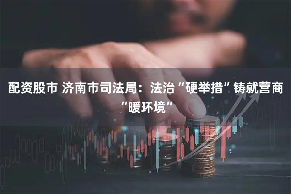 配资股市 济南市司法局：法治“硬举措”铸就营商“暖环境”