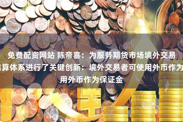 免费配资网站 陈帝喜：为服务期货市场境外交易者 对结算体系进行了关键创新：境外交易者可使用外币作为保证金