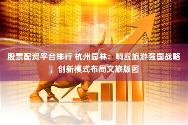 股票配资平台排行 杭州园林：响应旅游强国战略，创新模式布局文旅版图