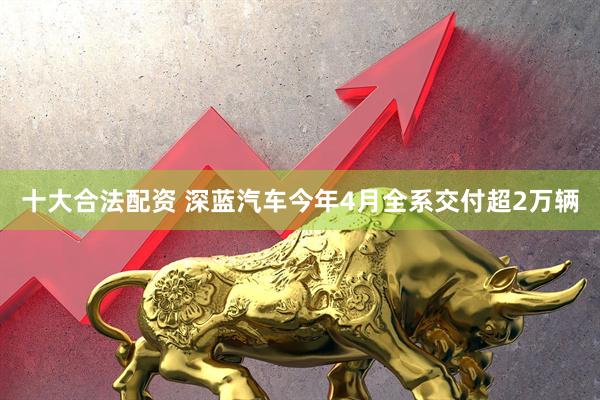 十大合法配资 深蓝汽车今年4月全系交付超2万辆
