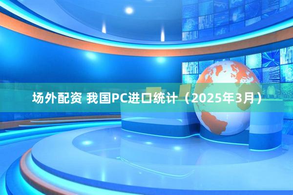 场外配资 我国PC进口统计（2025年3月）