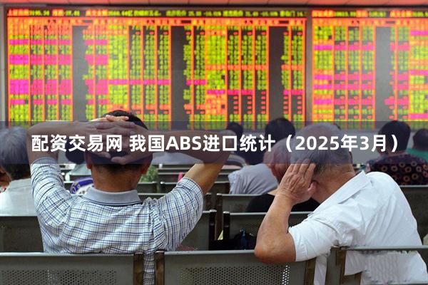 配资交易网 我国ABS进口统计（2025年3月）