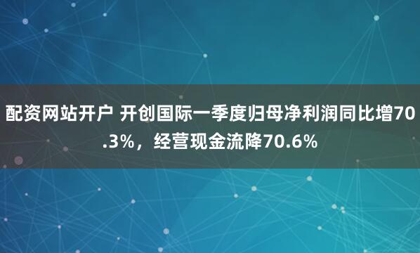 配资网站开户 开创国际一季度归母净利润同比增70.3%，经营现金流降70.6%