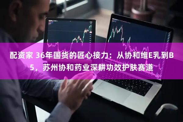 配资家 36年国货的匠心接力：从协和维E乳到B5，苏州协和药业深耕功效护肤赛道