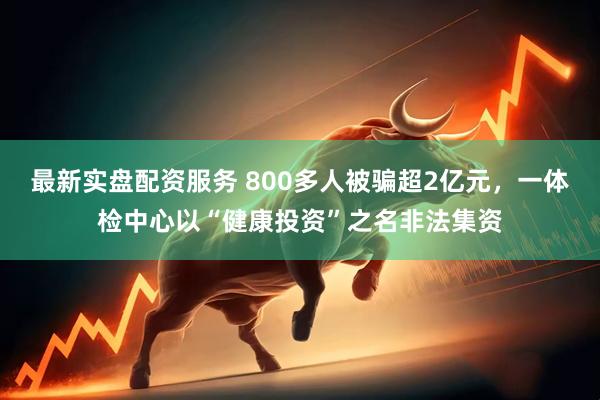 最新实盘配资服务 800多人被骗超2亿元，一体检中心以“健康投资”之名非法集资
