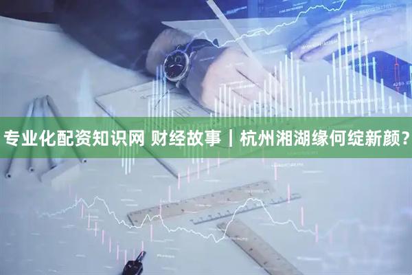 专业化配资知识网 财经故事｜杭州湘湖缘何绽新颜？