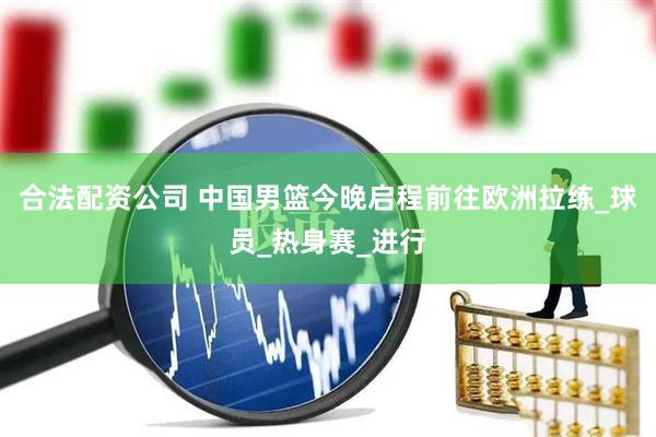 合法配资公司 中国男篮今晚启程前往欧洲拉练_球员_热身赛_进行