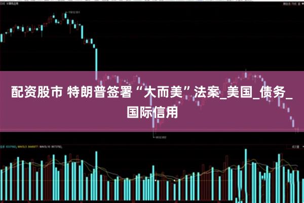 配资股市 特朗普签署“大而美”法案_美国_债务_国际信用