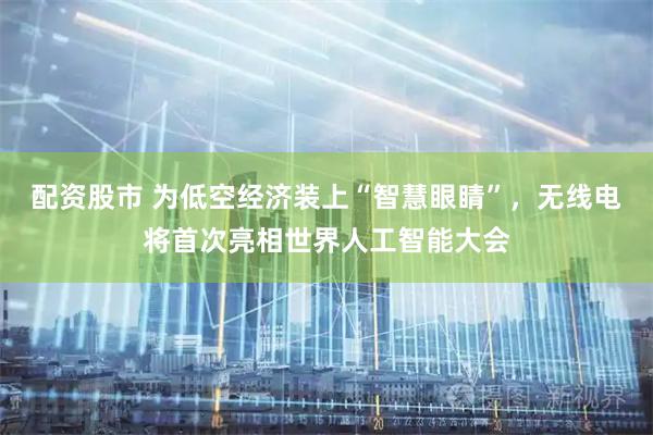 配资股市 为低空经济装上“智慧眼睛”，无线电将首次亮相世界人工智能大会