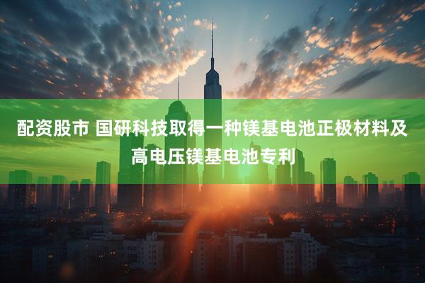 配资股市 国研科技取得一种镁基电池正极材料及高电压镁基电池专利