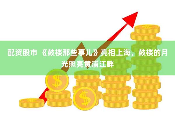 配资股市 《鼓楼那些事儿》亮相上海，鼓楼的月光照亮黄浦江畔