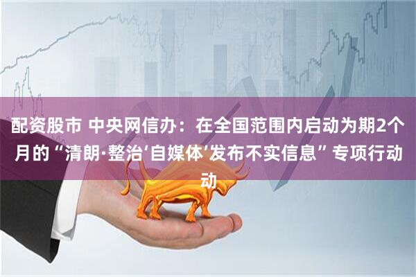 配资股市 中央网信办：在全国范围内启动为期2个月的“清朗·整治‘自媒体’发布不实信息”专项行动