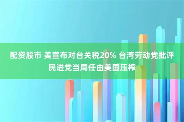 配资股市 美宣布对台关税20% 台湾劳动党批评民进党当局任由美国压榨