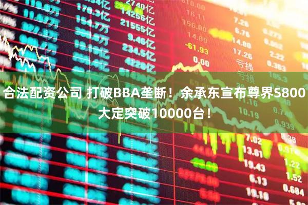 合法配资公司 打破BBA垄断！余承东宣布尊界S800大定突破10000台！