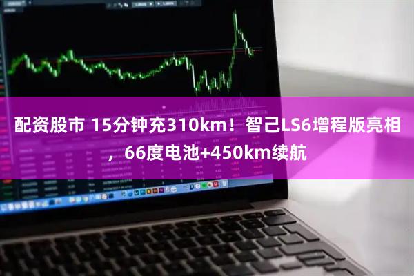 配资股市 15分钟充310km！智己LS6增程版亮相，66度电池+450km续航