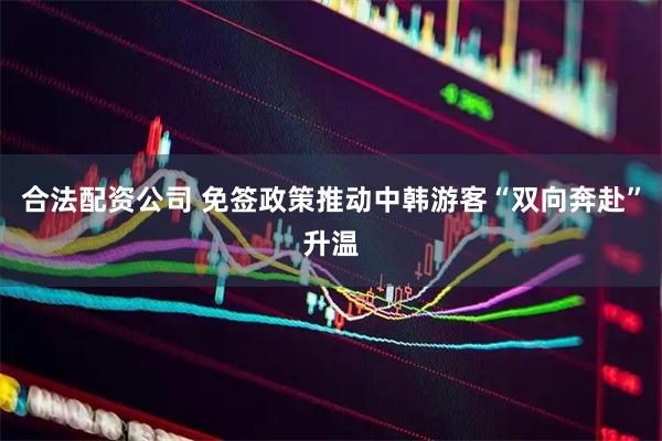 合法配资公司 免签政策推动中韩游客“双向奔赴”升温