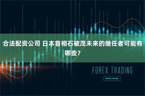 合法配资公司 日本首相石破茂未来的继任者可能有哪些？