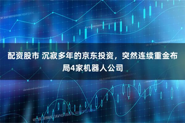 配资股市 沉寂多年的京东投资，突然连续重金布局4家机器人公司