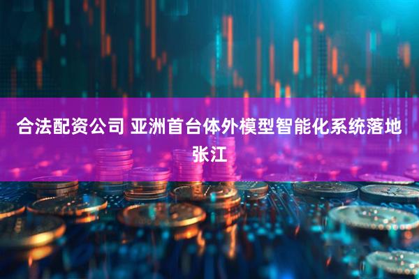 合法配资公司 亚洲首台体外模型智能化系统落地张江