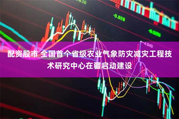 配资股市 全国首个省级农业气象防灾减灾工程技术研究中心在疆启动建设
