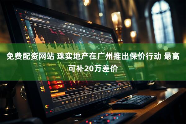 免费配资网站 珠实地产在广州推出保价行动 最高可补20万差价