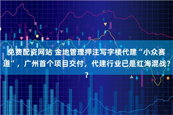 免费配资网站 金地管理押注写字楼代建“小众赛道”，广州首个项目交付，代建行业已是红海混战？