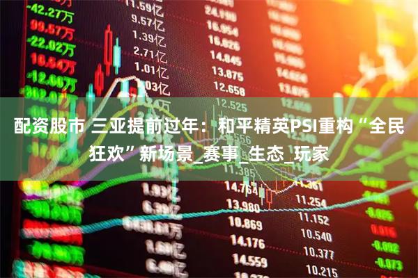 配资股市 三亚提前过年：和平精英PSI重构“全民狂欢”新场景_赛事_生态_玩家