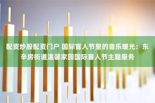 配资炒股配资门户 国际盲人节里的音乐暖光：东辛房街道温馨家园国际盲人节主题服务