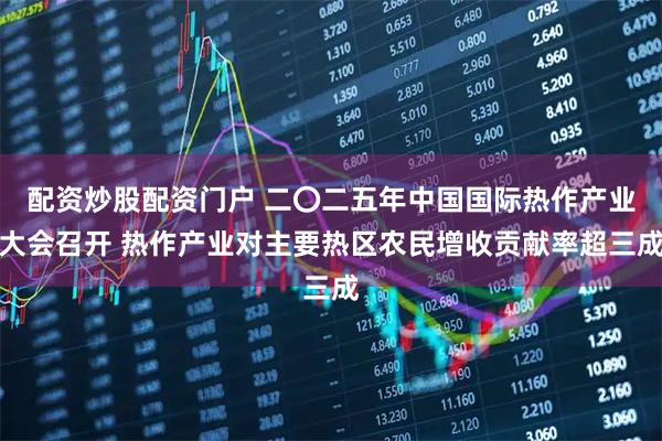 配资炒股配资门户 二〇二五年中国国际热作产业大会召开 热作产业对主要热区农民增收贡献率超三成